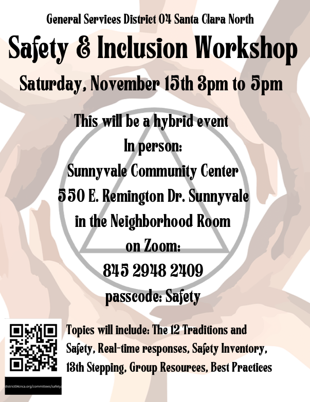 Safety & Inclusion Workshop Flyer
When: Nov 15, 2025 3-5 pm
Where: Sunnyvale Community Center
550 E. Remington
Sunnyvale, CA 94086
Zoom ID: 845-2948-2409
Topics include: The 12 Traditions and Safety, Real-time responses, Safety Inventory, 13th Stepping, Group Resources, Best Practices